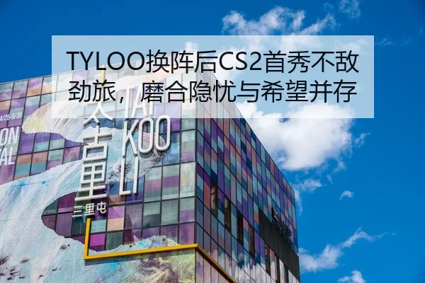 TYLOO换阵后CS2首秀不敌劲旅，磨合隐忧与希望并存